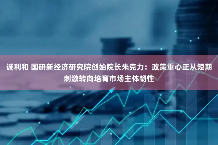 诚利和 国研新经济研究院创始院长朱克力：政策重心正从短期刺激转向培育市场主体韧性