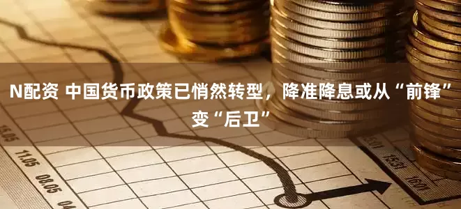N配资 中国货币政策已悄然转型，降准降息或从“前锋”变“后卫”
