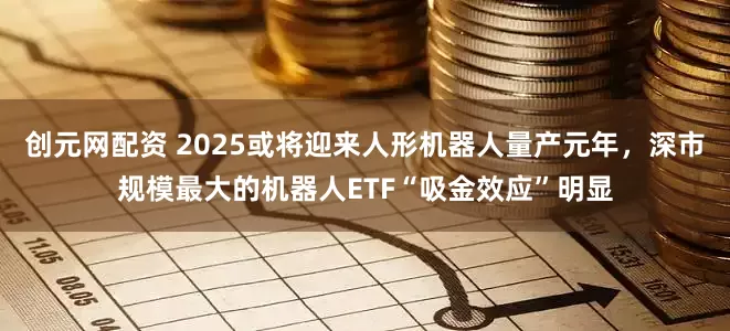 创元网配资 2025或将迎来人形机器人量产元年，深市规模最大的机器人ETF“吸金效应”明显
