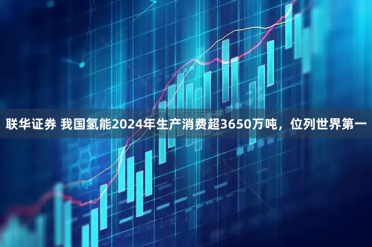 联华证券 我国氢能2024年生产消费超3650万吨，位列世界第一