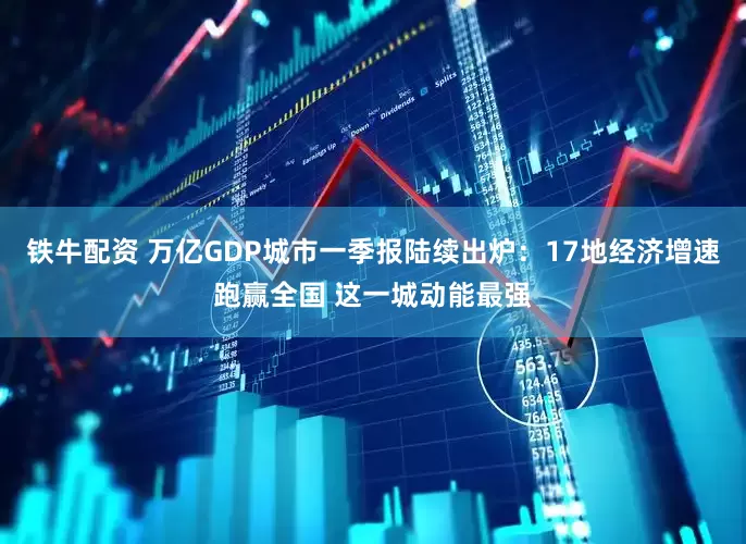 铁牛配资 万亿GDP城市一季报陆续出炉：17地经济增速跑赢全国 这一城动能最强