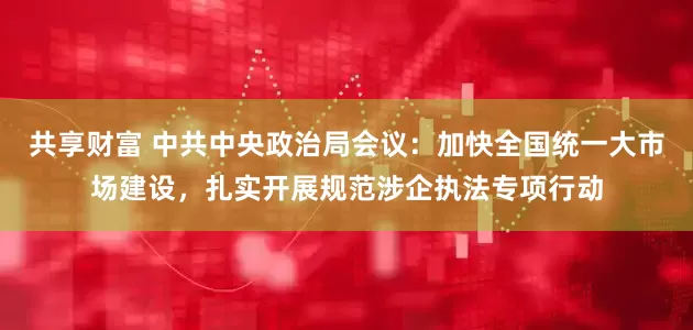 共享财富 中共中央政治局会议：加快全国统一大市场建设，扎实开展规范涉企执法专项行动
