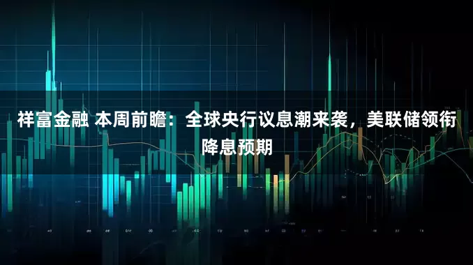 祥富金融 本周前瞻：全球央行议息潮来袭，美联储领衔降息预期